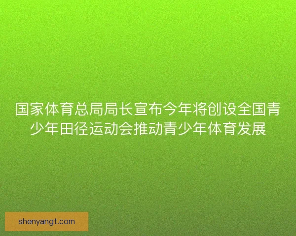 国家体育总局局长宣布今年将创设全国青少年田径运动会推动青少年体育发展