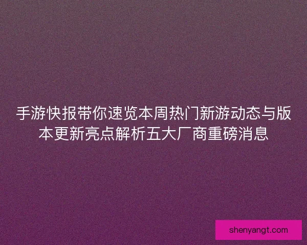 手游快报带你速览本周热门新游动态与版本更新亮点解析五大厂商重磅消息