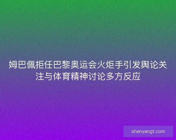 姆巴佩拒任巴黎奥运会火炬手引发舆论关注与体育精神讨论多方反应