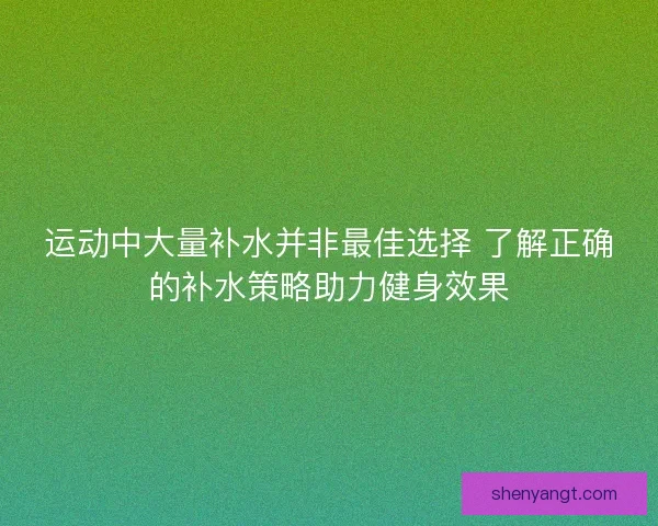 运动中大量补水并非最佳选择 了解正确的补水策略助力健身效果