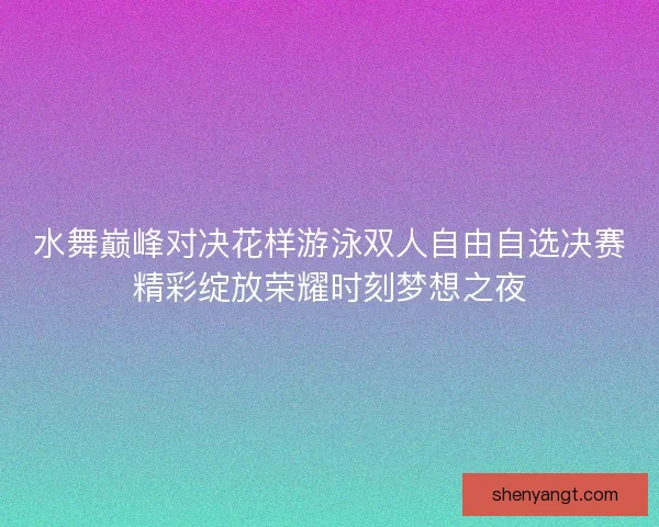 水舞巅峰对决花样游泳双人自由自选决赛精彩绽放荣耀时刻梦想之夜