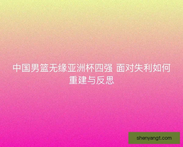 中国男篮无缘亚洲杯四强 面对失利如何重建与反思