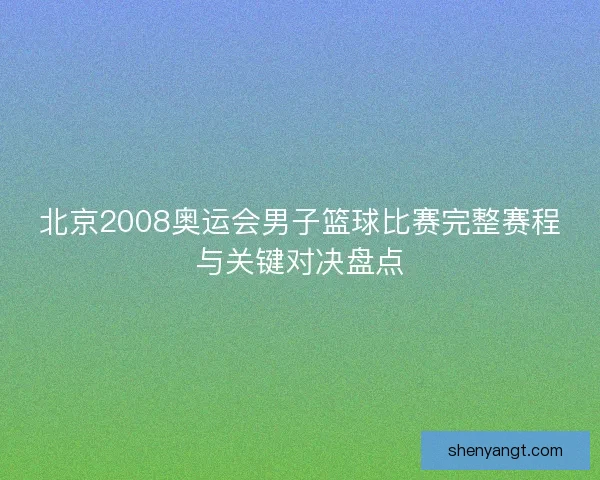 北京2008奥运会男子篮球比赛完整赛程与关键对决盘点