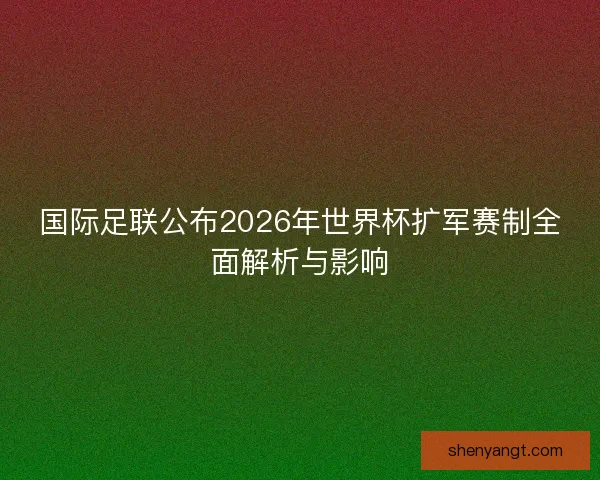 国际足联公布2026年世界杯扩军赛制全面解析与影响