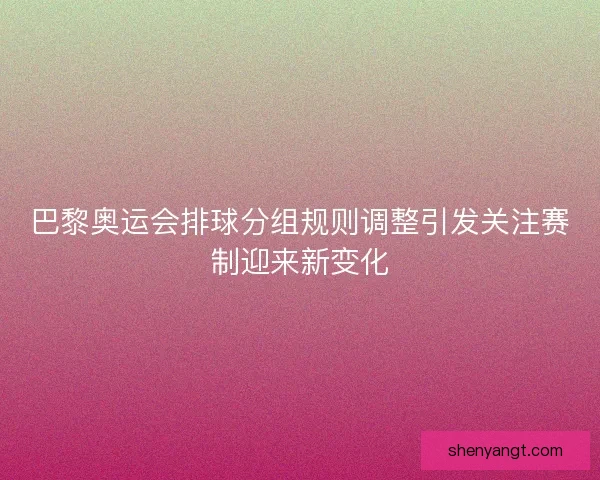 巴黎奥运会排球分组规则调整引发关注赛制迎来新变化
