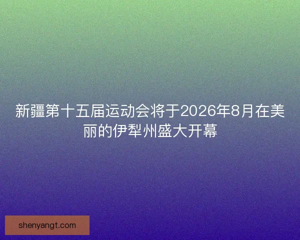 新疆第十五届运动会将于2026年8月在美丽的伊犁州盛大开幕