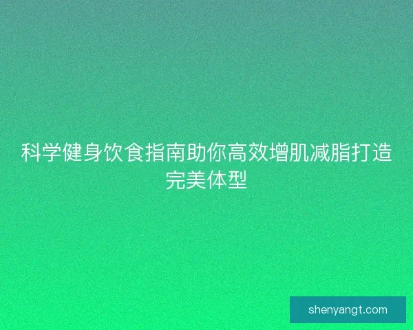 科学健身饮食指南助你高效增肌减脂打造完美体型