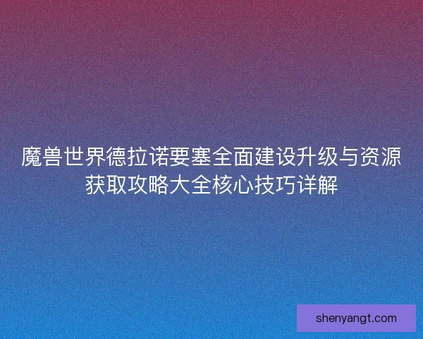 魔兽世界德拉诺要塞全面建设升级与资源获取攻略大全核心技巧详解