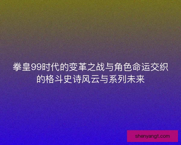 拳皇99时代的变革之战与角色命运交织的格斗史诗风云与系列未来