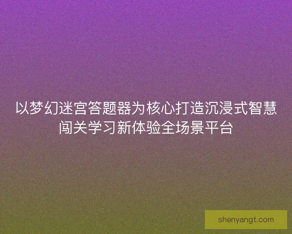 以梦幻迷宫答题器为核心打造沉浸式智慧闯关学习新体验全场景平台
