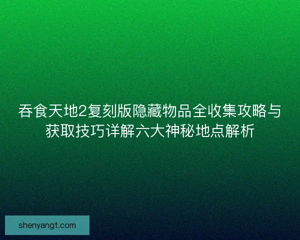 吞食天地2复刻版隐藏物品全收集攻略与获取技巧详解六大神秘地点解析