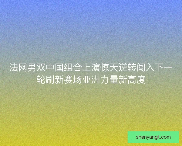 法网男双中国组合上演惊天逆转闯入下一轮刷新赛场亚洲力量新高度