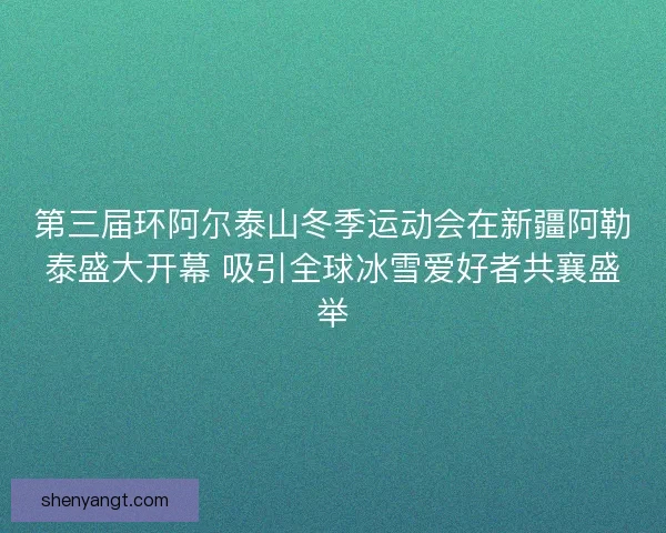 第三届环阿尔泰山冬季运动会在新疆阿勒泰盛大开幕 吸引全球冰雪爱好者共襄盛举