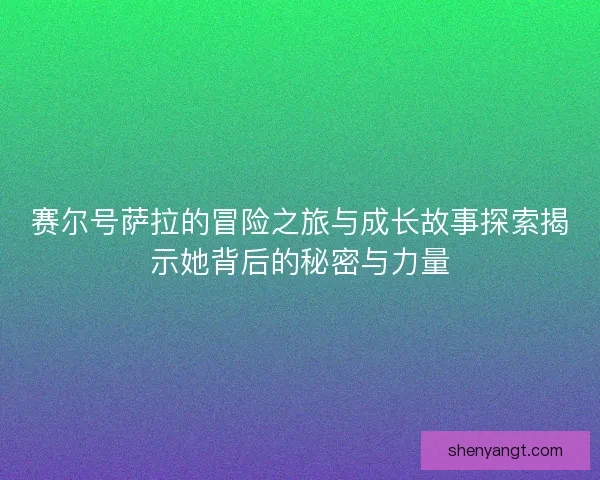 赛尔号萨拉的冒险之旅与成长故事探索揭示她背后的秘密与力量