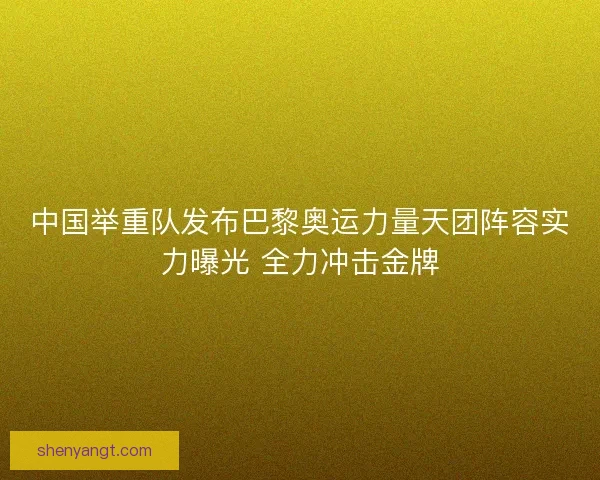中国举重队发布巴黎奥运力量天团阵容实力曝光 全力冲击金牌
