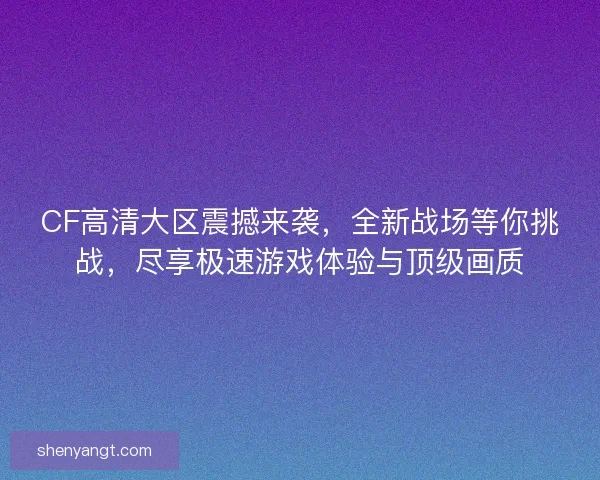 CF高清大区震撼来袭，全新战场等你挑战，尽享极速游戏体验与顶级画质