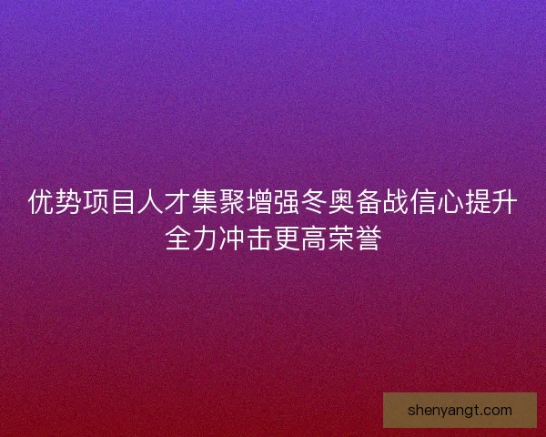 优势项目人才集聚增强冬奥备战信心提升全力冲击更高荣誉