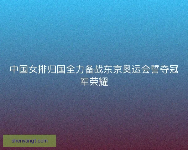 中国女排归国全力备战东京奥运会誓夺冠军荣耀