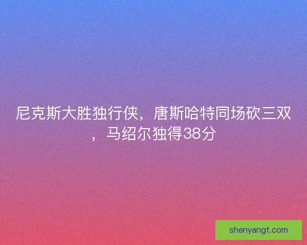 尼克斯大胜独行侠，唐斯哈特同场砍三双，马绍尔独得38分